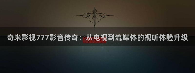 xo欧美影院：奇米影视777影音传奇：从电视到流媒体的视听体验升级